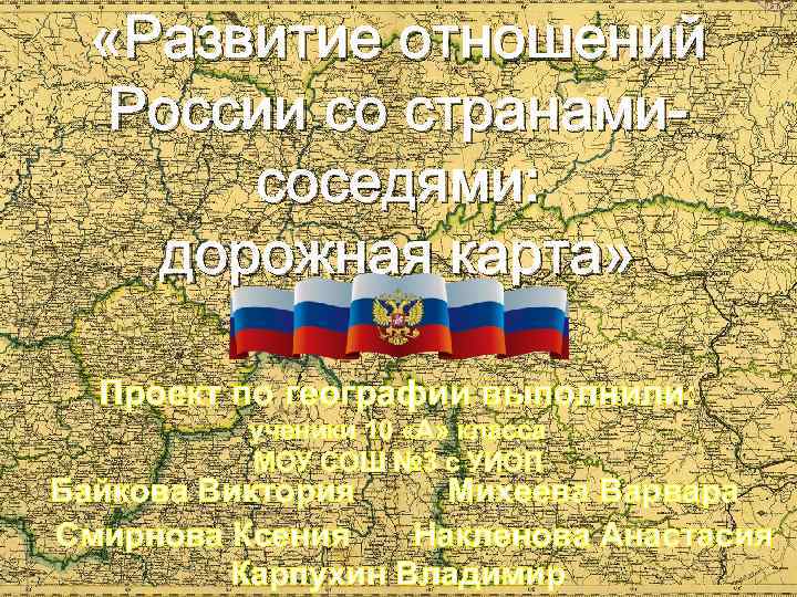  «Развитие отношений России со странамисоседями: дорожная карта» Проект по географии выполнили: ученики 10