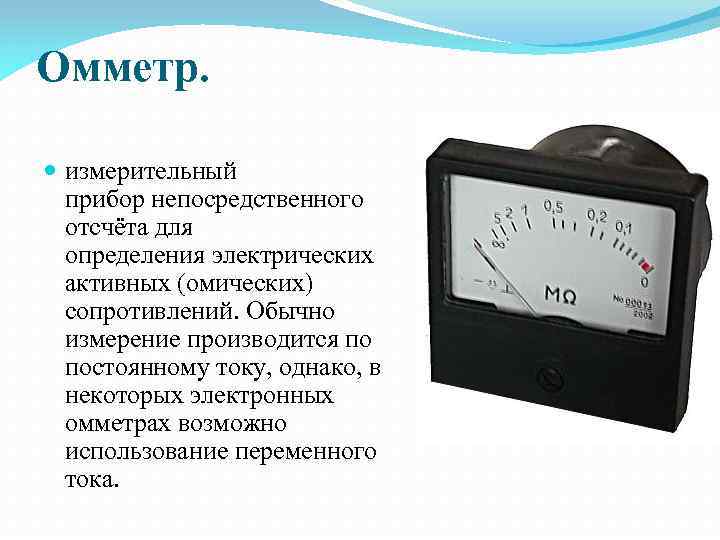 Омметр. измерительный прибор непосредственного отсчёта для определения электрических активных (омических) сопротивлений. Обычно измерение производится
