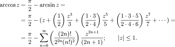 
\begin{align}
\arccos z & {}= \frac {\pi} {2} - \arcsin z =\\
& {}= \frac {\pi} {2} - (z + \left( \frac {1} {2} \right) \frac {z^3} {3} + \left( \frac {1 \cdot 3} {2 \cdot 4} \right) \frac {z^5} {5} + \left( \frac{1 \cdot 3 \cdot 5} {2 \cdot 4 \cdot 6 } \right) \frac{z^7} {7} + \cdots ) =\\
& {}= \frac {\pi} {2} - \sum_{n=0}^\infty \left( \frac {(2n)!} {2^{2n}(n!)^2} \right) \frac {z^{2n+1}} {(2n+1)}
; \qquad | z | \le 1. 
\end{align}
