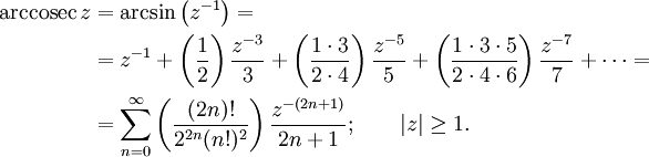 
\begin{align}
\operatorname{arccosec}\,z & {}= \arcsin\left(z^{-1}\right) =\\
& {}= z^{-1} + \left( \frac {1} {2} \right) \frac {z^{-3}} {3} + \left( \frac {1 \cdot 3} {2 \cdot 4 } \right) \frac {z^{-5}} {5} + \left( \frac {1 \cdot 3 \cdot 5} {2 \cdot 4 \cdot 6} \right) \frac {z^{-7}} {7} +\cdots =\\
& {}= \sum_{n=0}^\infty \left( \frac {(2n)!} {2^{2n}(n!)^2} \right) \frac {z^{-(2n+1)}} {2n+1}
; \qquad \left| z \right| \ge 1. 
\end{align}
