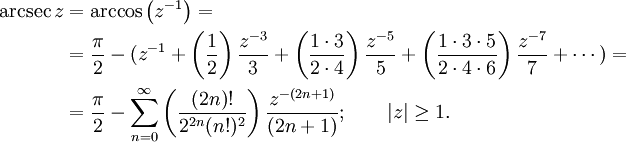 
\begin{align}
\arcsec z & {}= \arccos\left(z^{-1}\right) =\\
& {}= \frac {\pi} {2} - (z^{-1} + \left( \frac {1} {2} \right) \frac {z^{-3}} {3} + \left( \frac {1 \cdot 3} {2 \cdot 4} \right) \frac {z^{-5}} {5} + \left( \frac{1 \cdot 3 \cdot 5} {2 \cdot 4 \cdot 6 } \right) \frac{z^{-7}} {7} + \cdots ) =\\
& {}= \frac {\pi} {2} - \sum_{n=0}^\infty \left( \frac {(2n)!} {2^{2n}(n!)^2} \right) \frac {z^{-(2n+1)}} {(2n+1)} 
; \qquad \left| z \right| \ge 1. 
\end{align}
