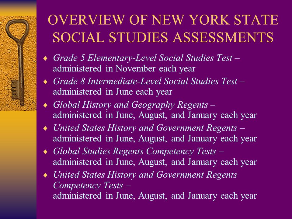 OVERVIEW OF NEW YORK STATE SOCIAL STUDIES ASSESSMENTS  Grade 5 Elementary-Level Social Studies Test – administered in November each year  Grade 8 Intermediate-Level Social Studies Test – administered in June each year  Global History and Geography Regents – administered in June, August, and January each year  United States History and Government Regents – administered in June, August, and January each year  Global Studies Regents Competency Tests – administered in June, August, and January each year  United States History and Government Regents Competency Tests – administered in June, August, and January each year