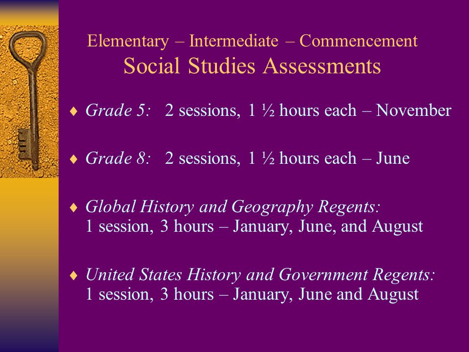 Elementary – Intermediate – Commencement Social Studies Assessments  Grade 5: 2 sessions, 1 ½ hours each – November  Grade 8: 2 sessions, 1 ½ hours each – June  Global History and Geography Regents: 1 session, 3 hours – January, June, and August  United States History and Government Regents: 1 session, 3 hours – January, June and August