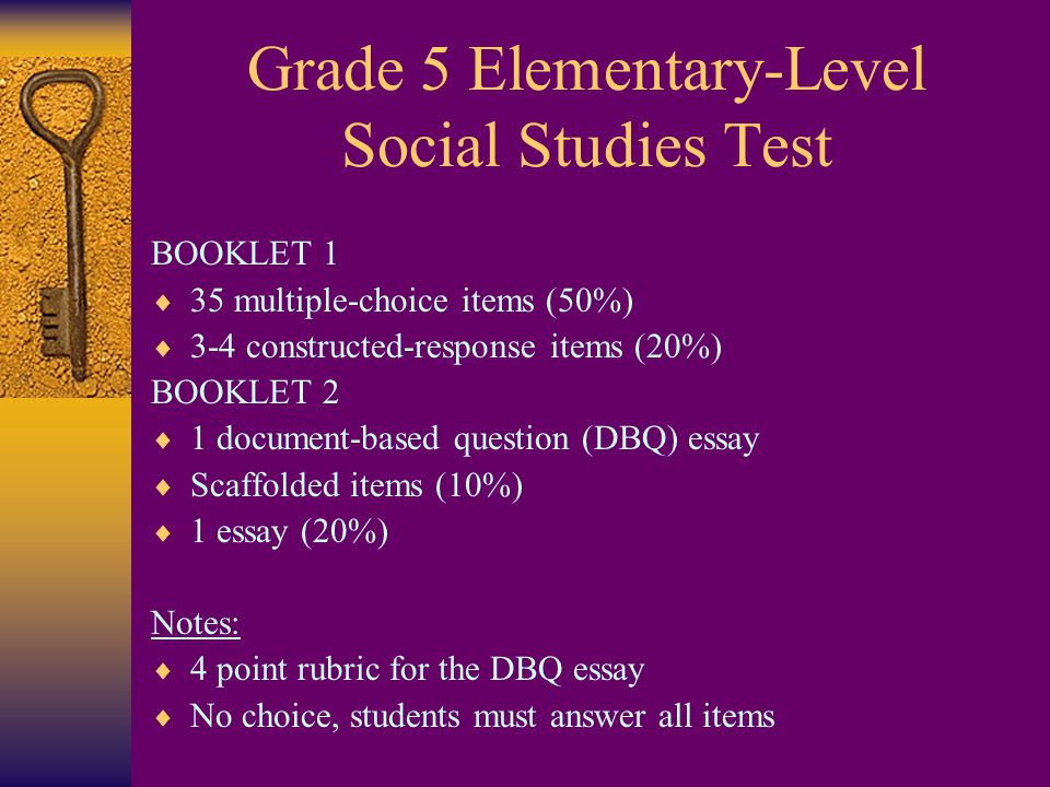 Grade 5 Elementary-Level Social Studies Test BOOKLET 1  35 multiple-choice items (50%)  3-4 constructed-response items (20%) BOOKLET 2  1 document-based question (DBQ) essay  Scaffolded items (10%)  1 essay (20%) Notes:  4 point rubric for the DBQ essay  No choice, students must answer all items