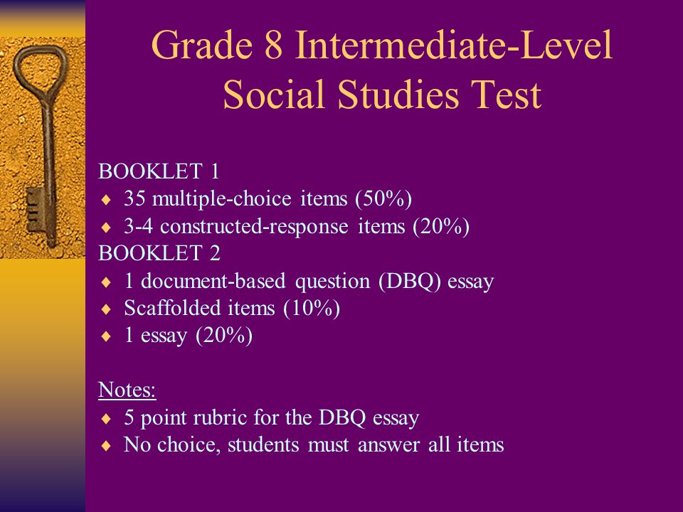 Grade 8 Intermediate-Level Social Studies Test BOOKLET 1  35 multiple-choice items (50%)  3-4 constructed-response items (20%) BOOKLET 2  1 document-based question (DBQ) essay  Scaffolded items (10%)  1 essay (20%) Notes:  5 point rubric for the DBQ essay  No choice, students must answer all items