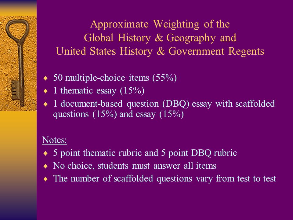 Approximate Weighting of the Global History & Geography and United States History & Government Regents  50 multiple-choice items (55%)  1 thematic essay (15%)  1 document-based question (DBQ) essay with scaffolded questions (15%) and essay (15%) Notes:  5 point thematic rubric and 5 point DBQ rubric  No choice, students must answer all items  The number of scaffolded questions vary from test to test